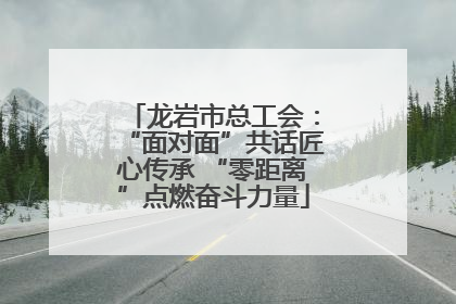 龙岩市总工会：“面对面”共话匠心传承 “零距离”点燃奋斗力量