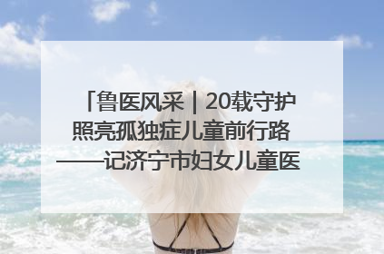 鲁医风采｜20载守护 照亮孤独症儿童前行路——记济宁市妇女儿童医院儿童康复中心主任、副主任技师赵淑珍