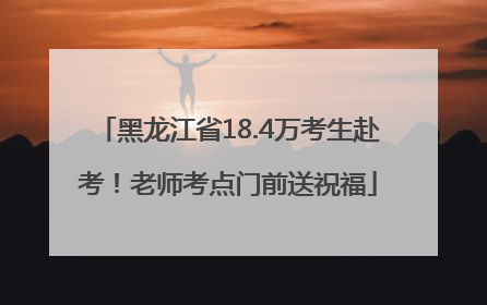 黑龙江省18.4万考生赴考！老师考点门前送祝福