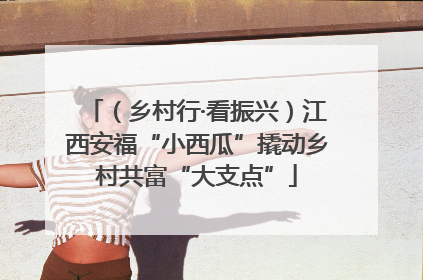 （乡村行·看振兴）江西安福“小西瓜”撬动乡村共富“大支点”