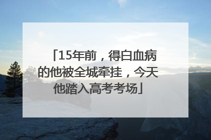15年前，得白血病的他被全城牵挂，今天他踏入高考考场
