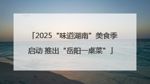 2025“味道湖南”美食季启动 推出“岳阳一桌菜”