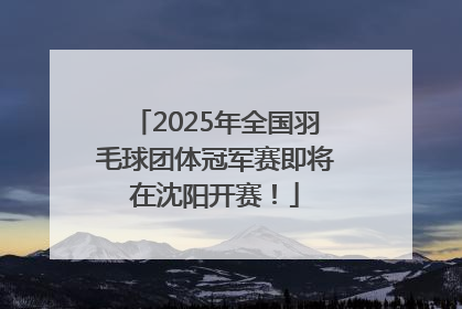 2025年全国羽毛球团体冠军赛即将在沈阳开赛！