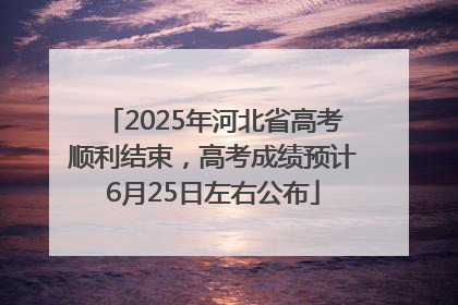 2025年河北省高考顺利结束，高考成绩预计6月25日左右公布