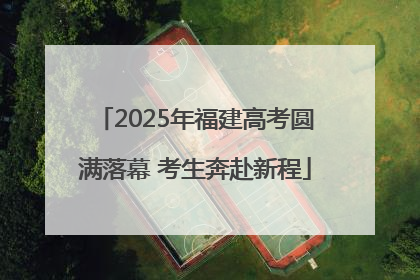 2025年福建高考圆满落幕 考生奔赴新程