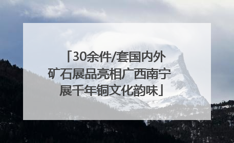 30余件/套国内外矿石展品亮相广西南宁 展千年铜文化韵味