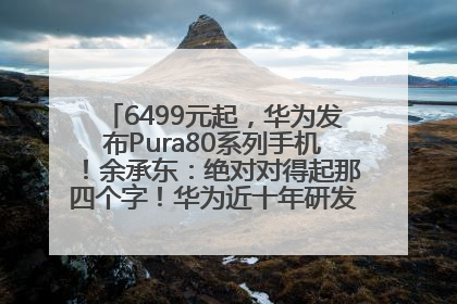 6499元起，华为发布Pura80系列手机！余承东：绝对对得起那四个字！华为近十年研发投入12490亿元