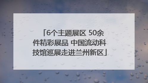 6个主题展区 50余件精彩展品 中国流动科技馆巡展走进兰州新区